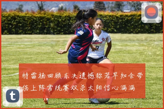 特雷杨回顾东决遗憾称若早知会带伤上阵常规赛双杀太阳信心满满