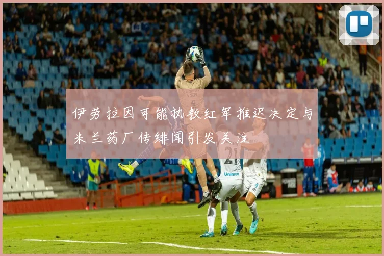 伊劳拉因可能执教红军推迟决定与米兰药厂传绯闻引发关注