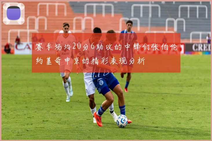 赛季场均20分6助攻的中锋们张伯伦约基奇申京的精彩表现分析