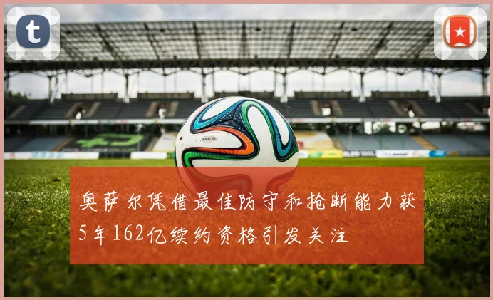 奥萨尔凭借最佳防守和抢断能力获5年162亿续约资格引发关注