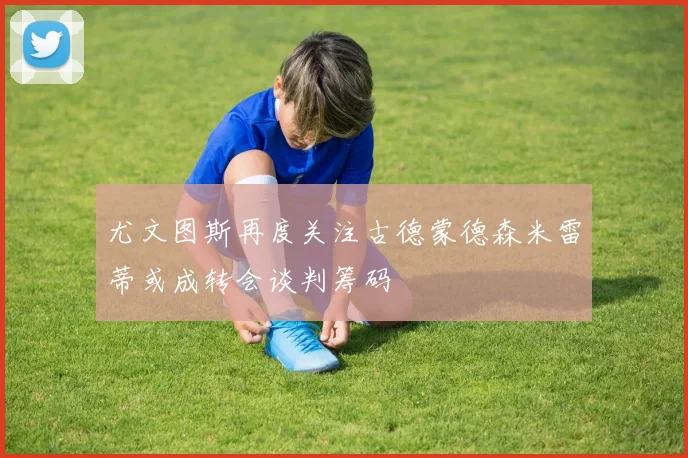 尤文图斯再度关注古德蒙德森米雷蒂或成转会谈判筹码