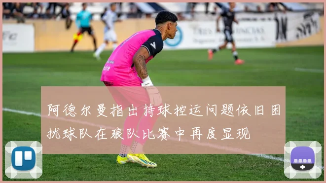 阿德尔曼指出持球控运问题依旧困扰球队在狼队比赛中再度显现