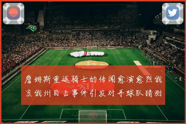 詹姆斯重返骑士的传闻愈演愈烈俄亥俄州目击事件引发对手球队猜测