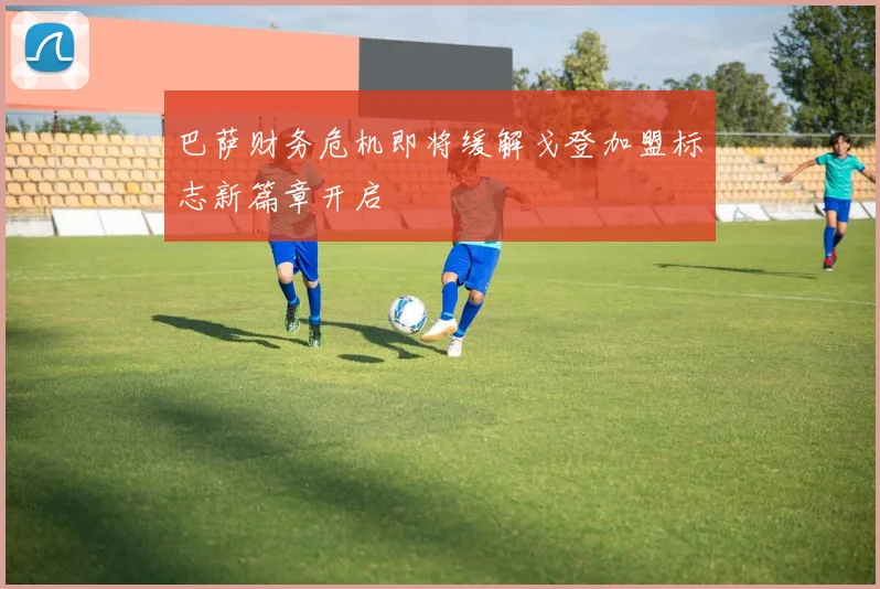 巴萨财务危机即将缓解戈登加盟标志新篇章开启