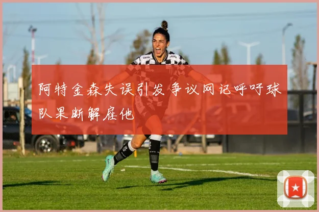 阿特金森失误引发争议网记呼吁球队果断解雇他