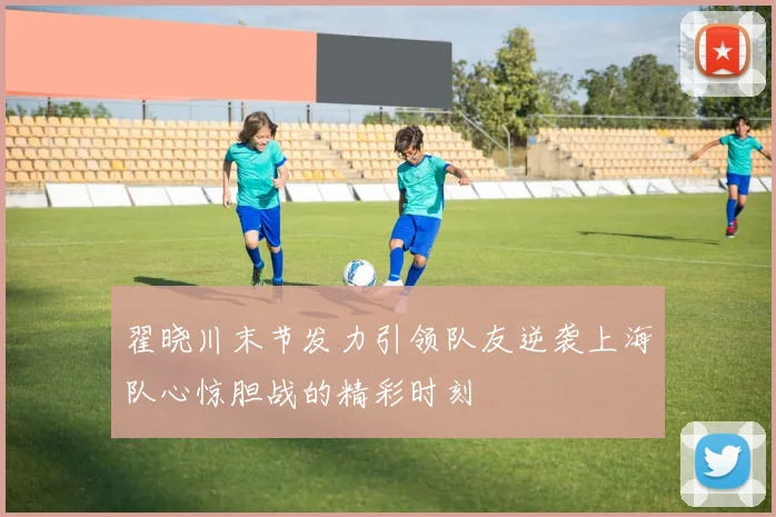 翟晓川末节发力引领队友逆袭上海队心惊胆战的精彩时刻