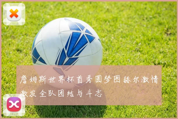 詹姆斯世界杯首秀圆梦图赫尔激情激发全队团结与斗志