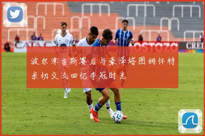 波尔津吉斯赛后与豪泽塔图姆怀特亲切交流回忆夺冠时光