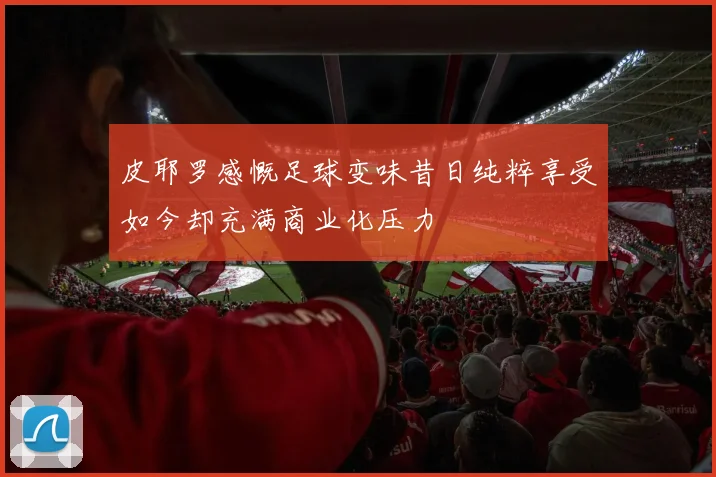 皮耶罗感慨足球变味昔日纯粹享受如今却充满商业化压力