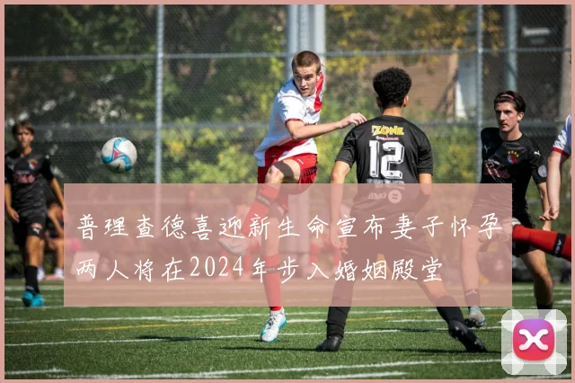 普理查德喜迎新生命宣布妻子怀孕两人将在2024年步入婚姻殿堂
