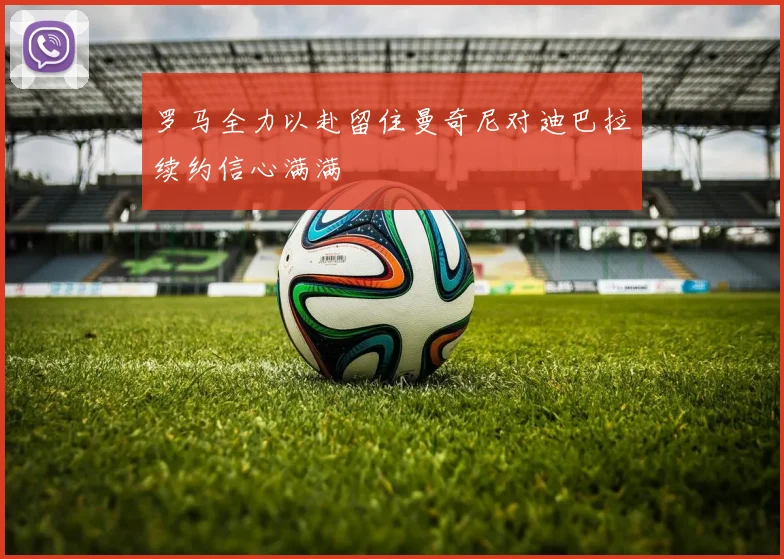 罗马全力以赴留住曼奇尼对迪巴拉续约信心满满