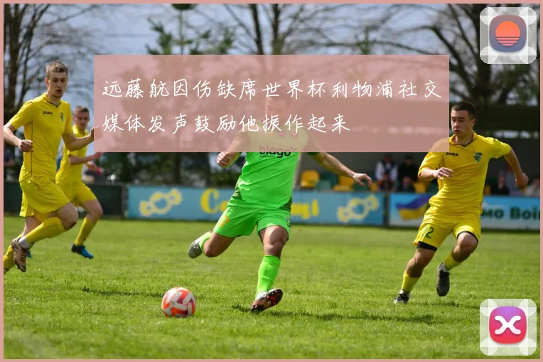 远藤航因伤缺席世界杯利物浦社交媒体发声鼓励他振作起来