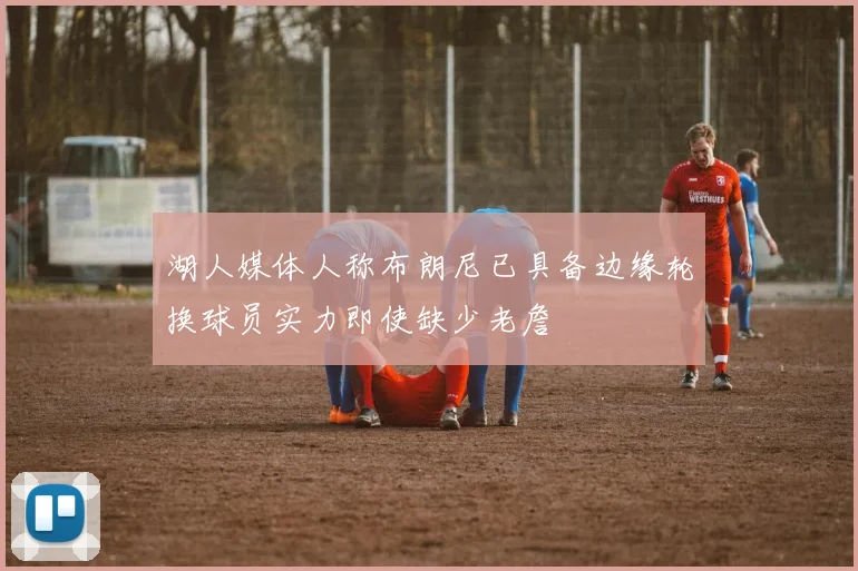湖人媒体人称布朗尼已具备边缘轮换球员实力即使缺少老詹