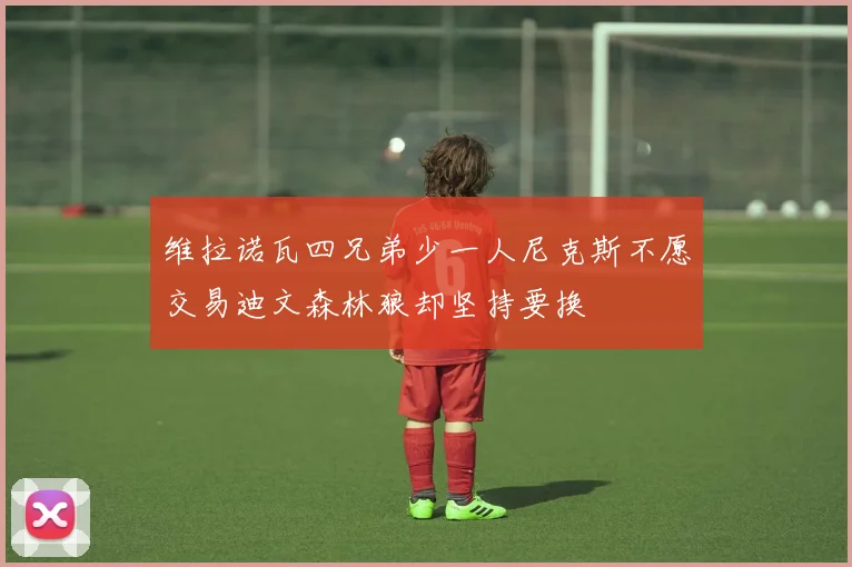 维拉诺瓦四兄弟少一人尼克斯不愿交易迪文森林狼却坚持要换