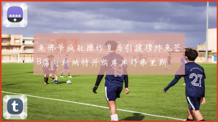老佛爷疯狂操作皇马引援穆帅免签B席与科纳特并购库库邓弗里斯
