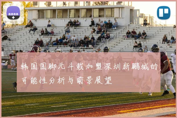韩国国脚元斗载加盟深圳新鹏城的可能性分析与前景展望