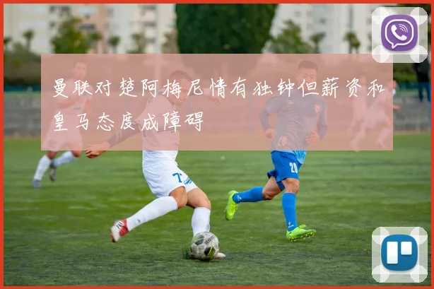 曼联对楚阿梅尼情有独钟但薪资和皇马态度成障碍