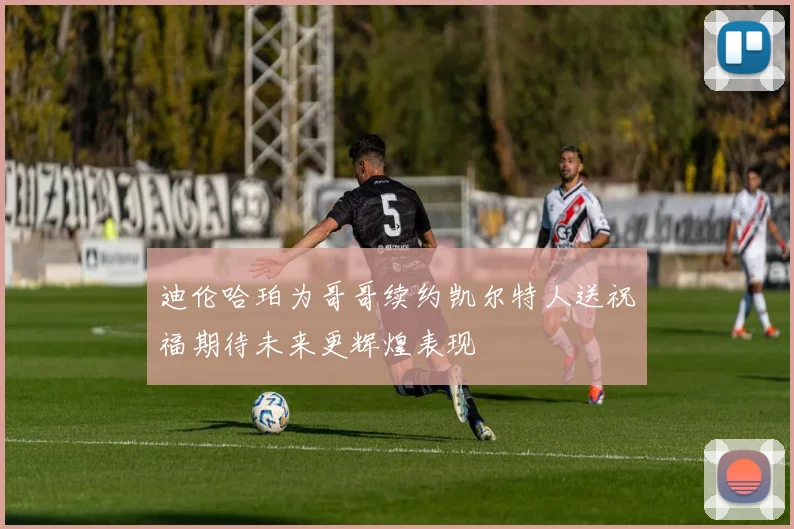 迪伦哈珀为哥哥续约凯尔特人送祝福期待未来更辉煌表现