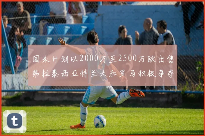 国米计划以2000万至2500万欧出售弗拉泰西亚特兰大和罗马积极争夺